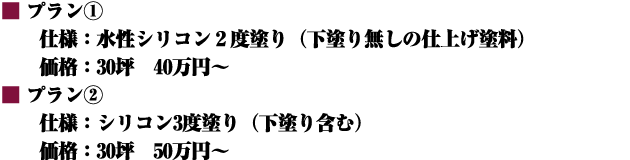■プラン① 仕様:水性シリコン2度塗り(下塗り無しの仕上げ塗料) 価格:30坪 40万円~ ■プラン② 仕様:シリコン3度塗り(下塗り含む) 価格:30坪 50万円~