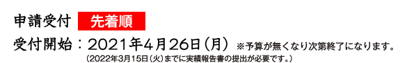 申請受付先着順　受付開始：2021年４月20日 ※予算が無くなり次第終了になります。 （2022年３月15日（火）までに実績報告書の提出が必要です。）