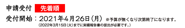申請受付先着順　受付開始：2021年４月20日 ※予算が無くなり次第終了になります。 （2022年３月15日（火）までに実績報告書の提出が必要です。）
